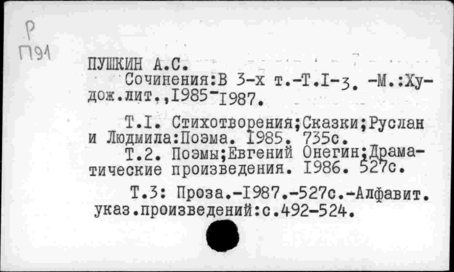 ﻿ПУШКИН А.С.
Сочинения:В 3-х Т.-Т.1-3 -М.:Ху дож.лит.,1985“1987.
Т.I. Стихотворения;Сказки;Руслан и Людмила:Поэма. 1985. 735с.
Т.2. Поэмы;Евгений Онегин;Драма-тические произведения. 1986. 527с.
Т.З: Проза.-1987.-527с.-Алфавит, указ.произведений:с.492-524.